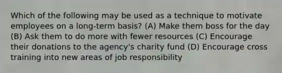 Which of the following may be used as a technique to motivate employees on a long-term basis? (A) Make them boss for the day (B) Ask them to do more with fewer resources (C) Encourage their donations to the agency's charity fund (D) Encourage cross training into new areas of job responsibility