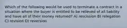 Which of the following would be used to terminate a contract in a situation where the buyer is entitled to be relieved of all liability and have all of their money returned? A) rescission B) relegation C) revision D) reversion