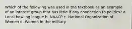 Which of the following was used in the textbook as an example of an interest group that has little if any connection to politics? a. Local bowling league b. NAACP c. National Organization of Women d. Women in the military