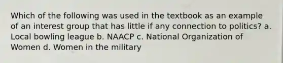 Which of the following was used in the textbook as an example of an interest group that has little if any connection to politics? a. Local bowling league b. NAACP c. National Organization of Women d. Women in the military