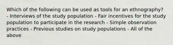 Which of the following can be used as tools for an ethnography? - Interviews of the study population - Fair incentives for the study population to participate in the research - Simple observation practices - Previous studies on study populations - All of the above