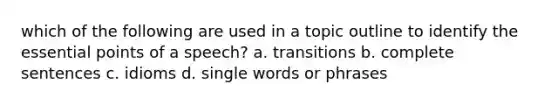 which of the following are used in a topic outline to identify the essential points of a speech? a. transitions b. complete sentences c. idioms d. single words or phrases