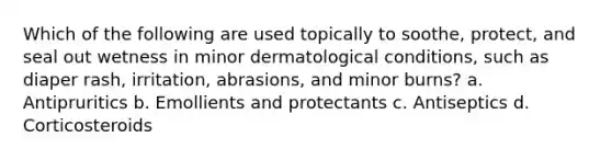 Which of the following are used topically to soothe, protect, and seal out wetness in minor dermatological conditions, such as diaper rash, irritation, abrasions, and minor burns? a. Antipruritics b. Emollients and protectants c. Antiseptics d. Corticosteroids