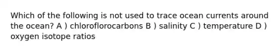 Which of the following is not used to trace ocean currents around the ocean? A ) chloroflorocarbons B ) salinity C ) temperature D ) oxygen isotope ratios