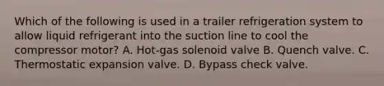 Which of the following is used in a trailer refrigeration system to allow liquid refrigerant into the suction line to cool the compressor motor? A. Hot-gas solenoid valve B. Quench valve. C. Thermostatic expansion valve. D. Bypass check valve.