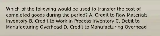 Which of the following would be used to transfer the cost of completed goods during the period? A. Credit to Raw Materials Inventory B. Credit to Work in Process Inventory C. Debit to Manufacturing Overhead D. Credit to Manufacturing Overhead