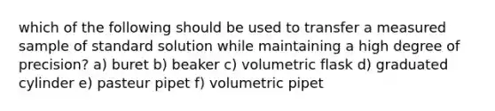 which of the following should be used to transfer a measured sample of standard solution while maintaining a high degree of precision? a) buret b) beaker c) volumetric flask d) graduated cylinder e) pasteur pipet f) volumetric pipet