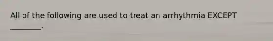 All of the following are used to treat an arrhythmia EXCEPT ________.