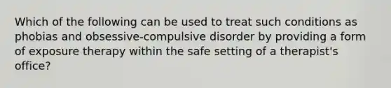 Which of the following can be used to treat such conditions as phobias and obsessive-compulsive disorder by providing a form of exposure therapy within the safe setting of a therapist's office?