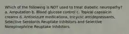 Which of the following is NOT used to treat diabetic neuropathy? a. Amputation b. Blood glucose control c. Topical capsaicin creams d. Antiseizure medications, tricyclic antidepressants, Selective Serotonin Reuptake Inhibitors and Selective Norepinephrine Reuptake Inhibitors.