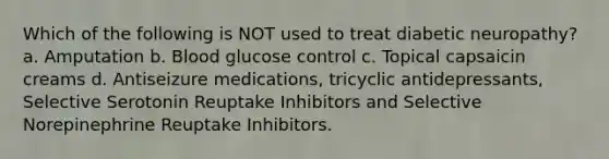 Which of the following is NOT used to treat diabetic neuropathy? a. Amputation b. Blood glucose control c. Topical capsaicin creams d. Antiseizure medications, tricyclic antidepressants, Selective Serotonin Reuptake Inhibitors and Selective Norepinephrine Reuptake Inhibitors.