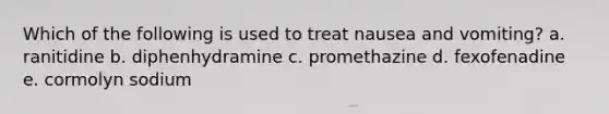 Which of the following is used to treat nausea and vomiting? a. ranitidine b. diphenhydramine c. promethazine d. fexofenadine e. cormolyn sodium