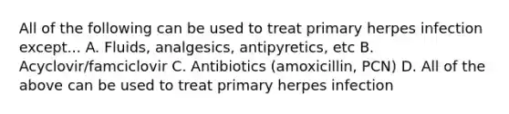 All of the following can be used to treat primary herpes infection except... A. Fluids, analgesics, antipyretics, etc B. Acyclovir/famciclovir C. Antibiotics (amoxicillin, PCN) D. All of the above can be used to treat primary herpes infection