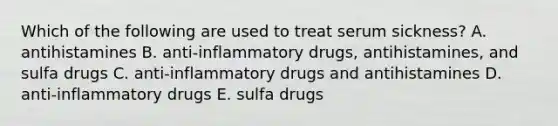 Which of the following are used to treat serum sickness? A. antihistamines B. anti-inflammatory drugs, antihistamines, and sulfa drugs C. anti-inflammatory drugs and antihistamines D. anti-inflammatory drugs E. sulfa drugs