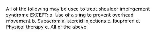 All of the following may be used to treat shoulder impingement syndrome EXCEPT: a. Use of a sling to prevent overhead movement b. Subacromial steroid injections c. Ibuprofen d. Physical therapy e. All of the above