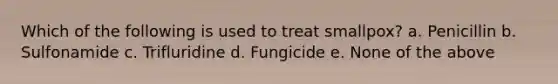 Which of the following is used to treat smallpox? a. Penicillin b. Sulfonamide c. Trifluridine d. Fungicide e. None of the above