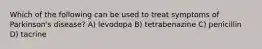 Which of the following can be used to treat symptoms of Parkinson's disease? A) levodopa B) tetrabenazine C) penicillin D) tacrine