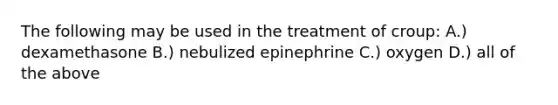 The following may be used in the treatment of croup: A.) dexamethasone B.) nebulized epinephrine C.) oxygen D.) all of the above