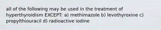 all of the following may be used in the treatment of hyperthyroidism EXCEPT: a) methimazole b) levothyroxine c) propylthiouracil d) radioactive iodine