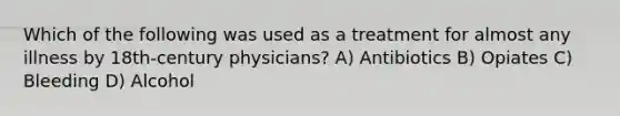 Which of the following was used as a treatment for almost any illness by 18th-century physicians? A) Antibiotics B) Opiates C) Bleeding D) Alcohol