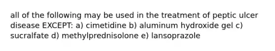 all of the following may be used in the treatment of peptic ulcer disease EXCEPT: a) cimetidine b) aluminum hydroxide gel c) sucralfate d) methylprednisolone e) lansoprazole