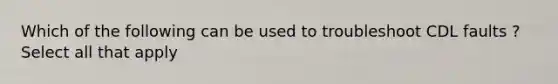 Which of the following can be used to troubleshoot CDL faults ? Select all that apply