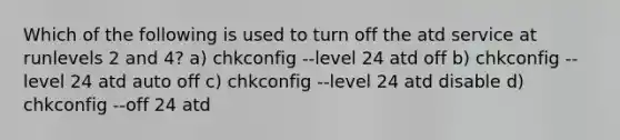 Which of the following is used to turn off the atd service at runlevels 2 and 4? a) chkconfig --level 24 atd off b) chkconfig --level 24 atd auto off c) chkconfig --level 24 atd disable d) chkconfig --off 24 atd