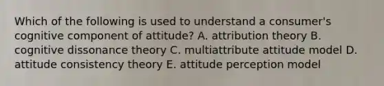 Which of the following is used to understand a consumer's cognitive component of attitude? A. attribution theory B. cognitive dissonance theory C. multiattribute attitude model D. attitude consistency theory E. attitude perception model