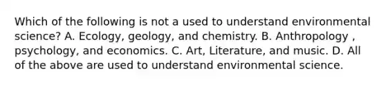 Which of the following is not a used to understand environmental science? A. Ecology, geology, and chemistry. B. Anthropology , psychology, and economics. C. Art, Literature, and music. D. All of the above are used to understand environmental science.