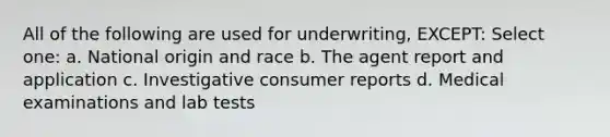 All of the following are used for underwriting, EXCEPT: Select one: a. National origin and race b. The agent report and application c. Investigative consumer reports d. Medical examinations and lab tests