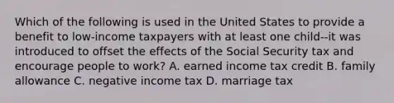 Which of the following is used in the United States to provide a benefit to low-income taxpayers with at least one child--it was introduced to offset the effects of the Social Security tax and encourage people to work? A. earned income tax credit B. family allowance C. negative income tax D. marriage tax