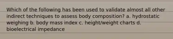 Which of the following has been used to validate almost all other indirect techniques to assess body composition? a. hydrostatic weighing b. body mass index c. height/weight charts d. bioelectrical impedance