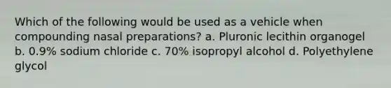 Which of the following would be used as a vehicle when compounding nasal preparations? a. Pluronic lecithin organogel b. 0.9% sodium chloride c. 70% isopropyl alcohol d. Polyethylene glycol