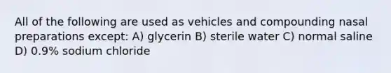 All of the following are used as vehicles and compounding nasal preparations except: A) glycerin B) sterile water C) normal saline D) 0.9% sodium chloride