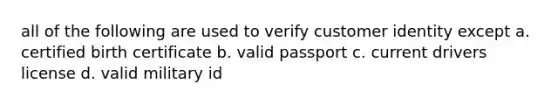 all of the following are used to verify customer identity except a. certified birth certificate b. valid passport c. current drivers license d. valid military id