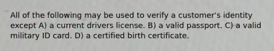 All of the following may be used to verify a customer's identity except A) a current drivers license. B) a valid passport. C) a valid military ID card. D) a certified birth certificate.