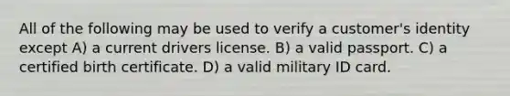 All of the following may be used to verify a customer's identity except A) a current drivers license. B) a valid passport. C) a certified birth certificate. D) a valid military ID card.