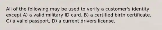 All of the following may be used to verify a customer's identity except A) a valid military ID card. B) a certified birth certificate. C) a valid passport. D) a current drivers license.