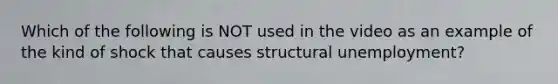 Which of the following is NOT used in the video as an example of the kind of shock that causes structural unemployment?