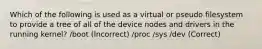 Which of the following is used as a virtual or pseudo filesystem to provide a tree of all of the device nodes and drivers in the running kernel? /boot (Incorrect) /proc /sys /dev (Correct)