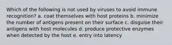 Which of the following is not used by viruses to avoid immune recognition? a. coat themselves with host proteins b. minimize the number of antigens present on their surface c. disguise their antigens with host molecules d. produce protective enzymes when detected by the host e. entry into latency