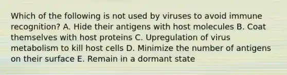 Which of the following is not used by viruses to avoid immune recognition? A. Hide their antigens with host molecules B. Coat themselves with host proteins C. Upregulation of virus metabolism to kill host cells D. Minimize the number of antigens on their surface E. Remain in a dormant state