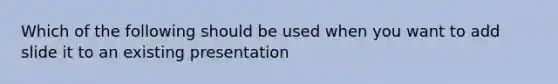 Which of the following should be used when you want to add slide it to an existing presentation