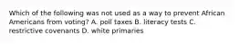 Which of the following was not used as a way to prevent African Americans from voting? A. poll taxes B. literacy tests C. restrictive covenants D. white primaries