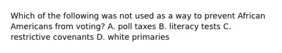 Which of the following was not used as a way to prevent African Americans from voting? A. poll taxes B. literacy tests C. restrictive covenants D. white primaries