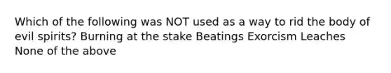 Which of the following was NOT used as a way to rid the body of evil spirits? Burning at the stake Beatings Exorcism Leaches None of the above