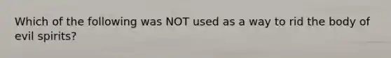 Which of the following was NOT used as a way to rid the body of evil spirits?