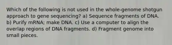 Which of the following is not used in the whole-genome shotgun approach to gene sequencing? a) Sequence fragments of DNA. b) Purify mRNA; make DNA. c) Use a computer to align the overlap regions of DNA fragments. d) Fragment genome into small pieces.