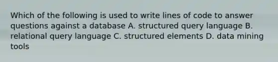 Which of the following is used to write lines of code to answer questions against a database A. structured query language B. relational query language C. structured elements D. data mining tools