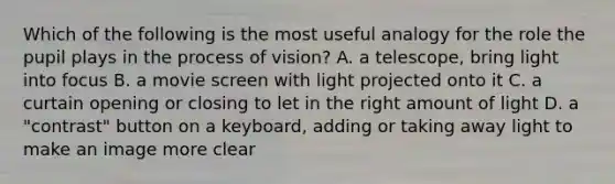 Which of the following is the most useful analogy for the role the pupil plays in the process of vision? A. a telescope, bring light into focus B. a movie screen with light projected onto it C. a curtain opening or closing to let in the right amount of light D. a "contrast" button on a keyboard, adding or taking away light to make an image more clear